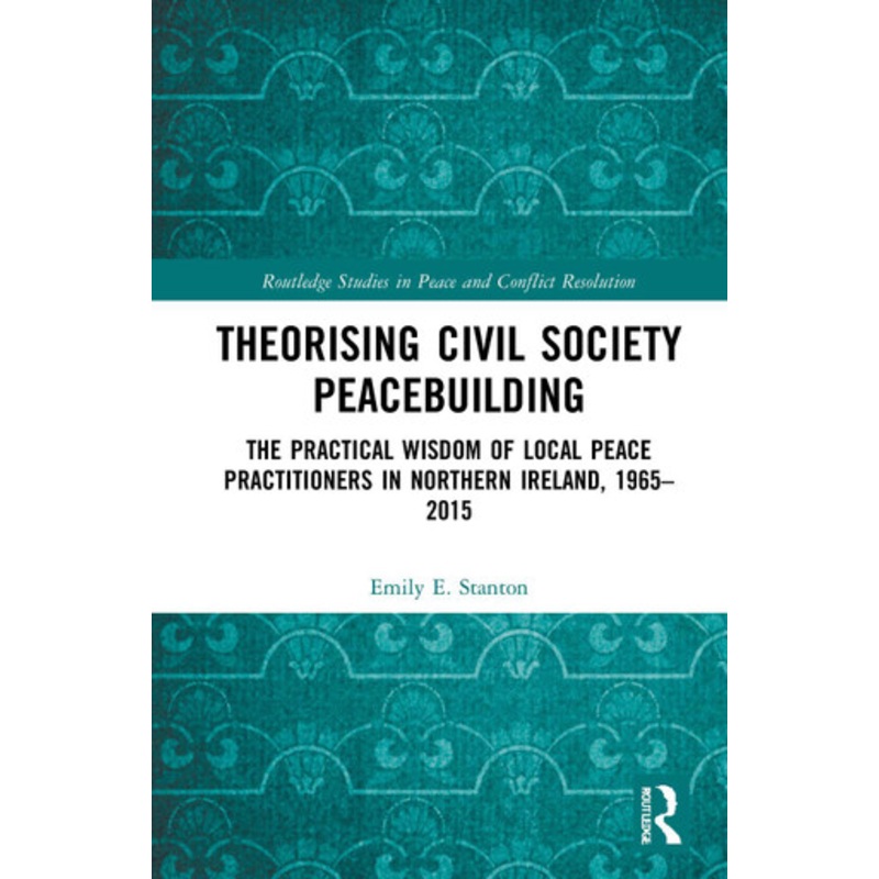 Theorising Civil Society Peacebuilding: The Practical Wisdom of Local Peace Practitioners in Northern Ireland, 1965-2015 by Emily E. Stanton