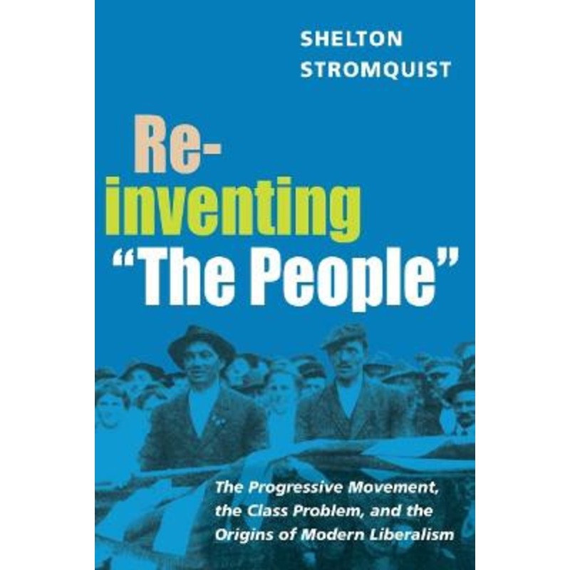 Reinventing “The People”: The Progressive Movement, the Class Problem, and the Origins of Modern Liberalism by Shelton Stromquist
