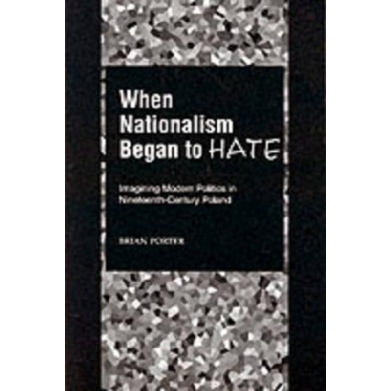 When Nationalism Began to Hate: Imagining Modern Politics in Nineteenth-Century Poland by Brian Porter 9780195151879