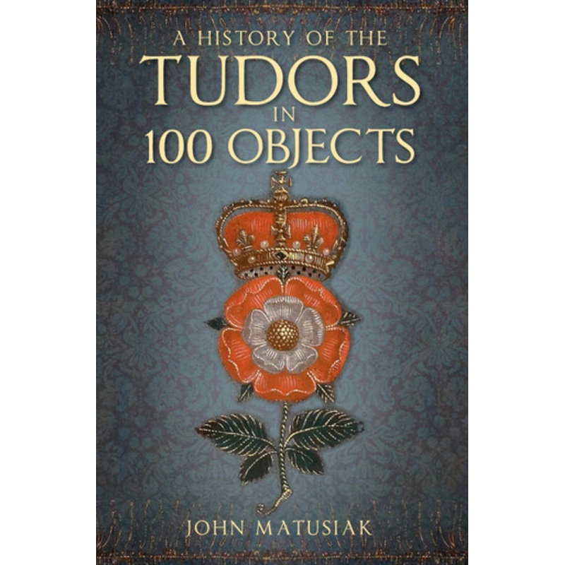 A History of the Tudors in 100 Objects John Matusiak 9780750991254