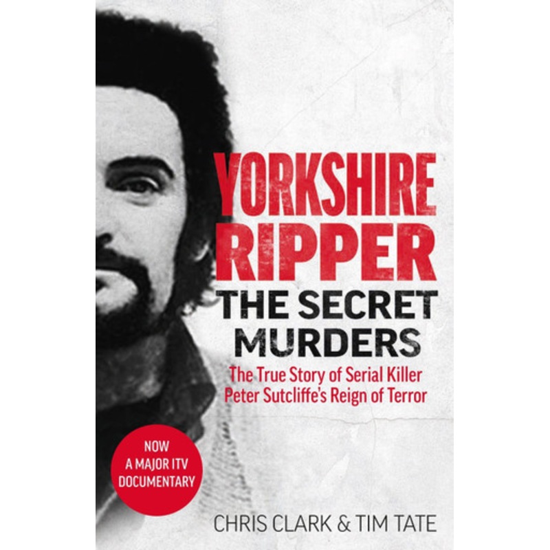 Yorkshire Ripper – The Secret Murders: The True Story of How Peter Sutcliffe’s Terrible Reign of Terror Claimed at Least Twenty-Two More Lives by Chris Clark & Tim Tate