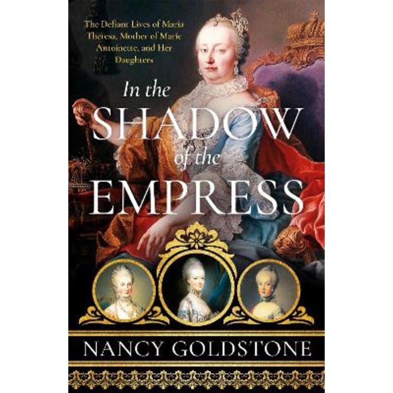 In the Shadow of the Empress: The Defiant Lives of Maria Theresa, Mother of Marie Antoinette, and Her Daughters by Nancy Goldstone